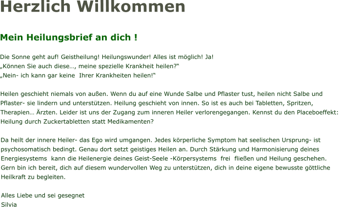 Herzlich Willkommen  Mein Heilungsbrief an dich !  Die Sonne geht auf! Geistheilung! Heilungswunder! Alles ist möglich! Ja! „Können Sie auch diese…, meine spezielle Krankheit heilen?“ „Nein- ich kann gar keine  Ihrer Krankheiten heilen!“  Heilen geschieht niemals von außen. Wenn du auf eine Wunde Salbe und Pflaster tust, heilen nicht Salbe und Pflaster- sie lindern und unterstützen. Heilung geschieht von innen. So ist es auch bei Tabletten, Spritzen, Therapien… Ärzten. Leider ist uns der Zugang zum inneren Heiler verlorengegangen. Kennst du den Placeboeffekt:  Heilung durch Zuckertabletten statt Medikamenten?   Da heilt der innere Heiler- das Ego wird umgangen. Jedes körperliche Symptom hat seelischen Ursprung- ist psychosomatisch bedingt. Genau dort setzt geistiges Heilen an. Durch Stärkung und Harmonisierung deines Energiesystems  kann die Heilenergie deines Geist-Seele -Körpersystems  frei  fließen und Heilung geschehen. Gern bin ich bereit, dich auf diesem wundervollen Weg zu unterstützen, dich in deine eigene bewusste göttliche Heilkraft zu begleiten.  Alles Liebe und sei gesegnet Silvia